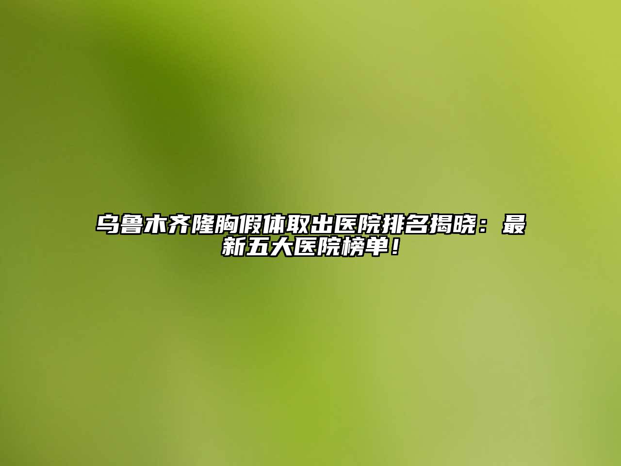 乌鲁木齐隆胸假体取出医院排名揭晓：最新五大医院榜单！