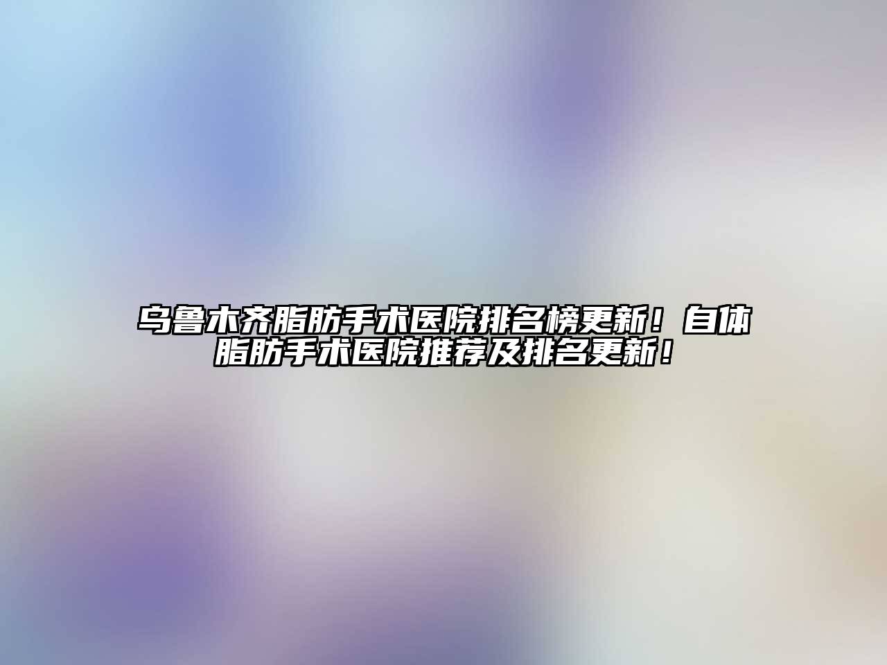 乌鲁木齐脂肪手术医院排名榜更新！自体脂肪手术医院推荐及排名更新！